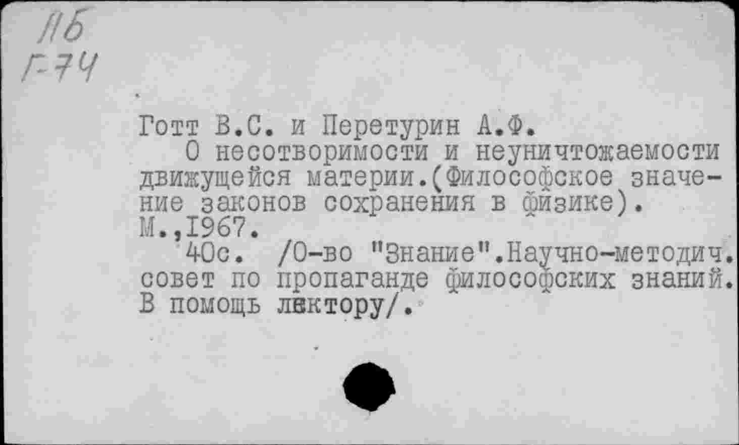 ﻿Нб
Г-1Ч
Готт В.С. и Перетурин А.Ф.
О несотворимости и неуничтожаемости движущейся материи.(Философское значение законов сохранения в шизике). М.,1967.
40с. /0-во "Знание".Научно-методич. совет по пропаганде философских знаний. В помощь лнктору/.